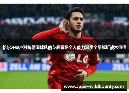恰尔汗奥卢对阵德国球队的英超赛场个人能力深度全景解析战术价值 恰尔汗奥卢对阵德国球队的英超赛场个人能力深度全景解析战术价值